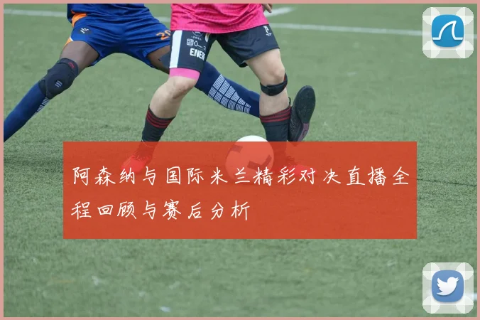 阿森纳与国际米兰精彩对决直播全程回顾与赛后分析