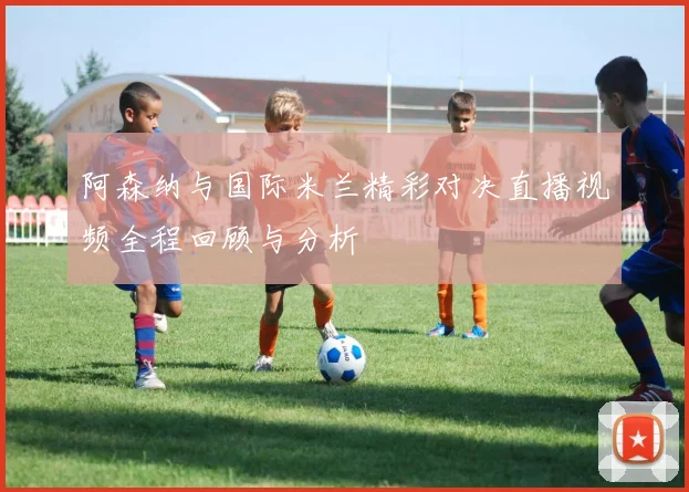 阿森纳与国际米兰精彩对决直播视频全程回顾与分析