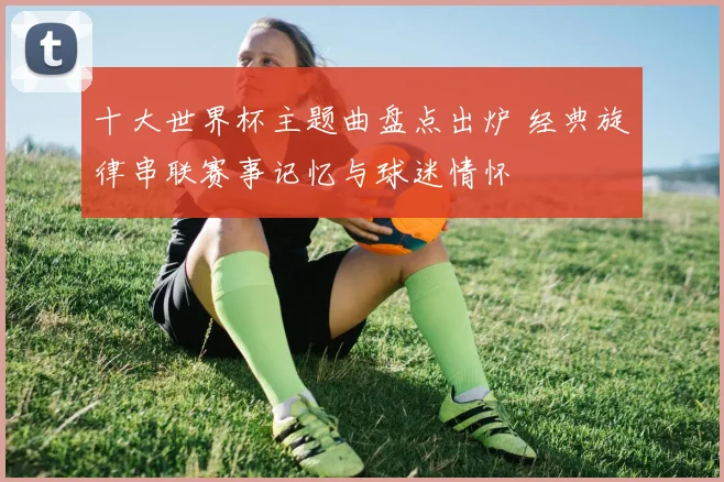 十大世界杯主题曲盘点出炉 经典旋律串联赛事记忆与球迷情怀