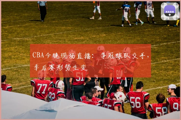 CBA今晚现场直播：争冠球队交手，季后赛形势生变