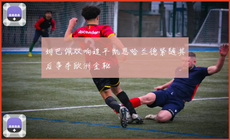 姆巴佩双响追平凯恩哈兰德紧随其后争夺欧洲金靴