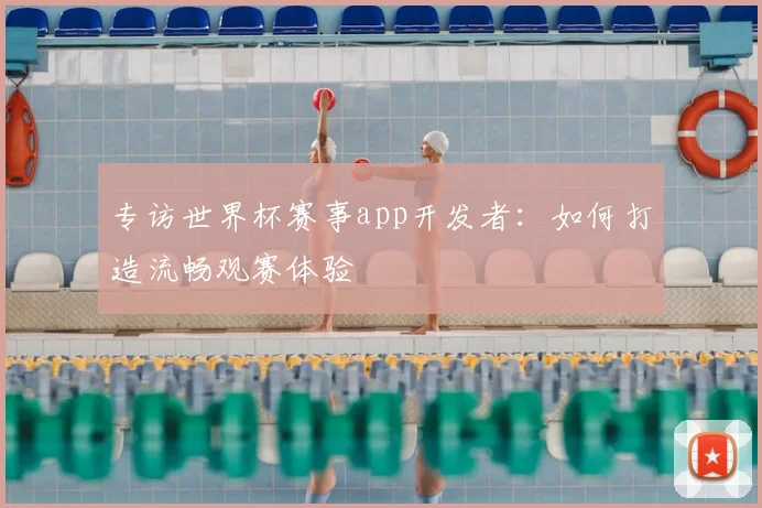 专访世界杯赛事app开发者：如何打造流畅观赛体验