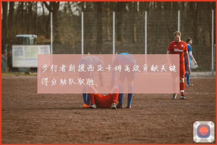 步行者新援西亚卡姆高效贡献关键得分助队取胜