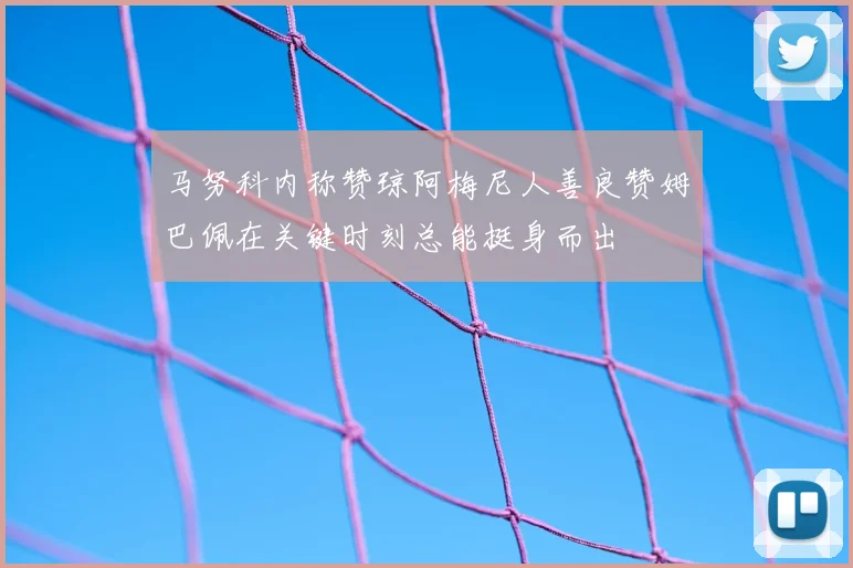 马努科内称赞琼阿梅尼人善良赞姆巴佩在关键时刻总能挺身而出
