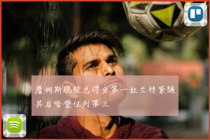 詹姆斯现役总得分第一杜兰特紧随其后哈登位列第三