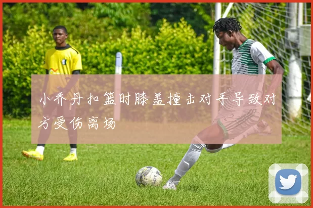 小乔丹扣篮时膝盖撞击对手导致对方受伤离场