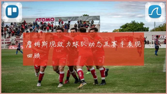 詹姆斯现效力球队动态及赛季表现回顾