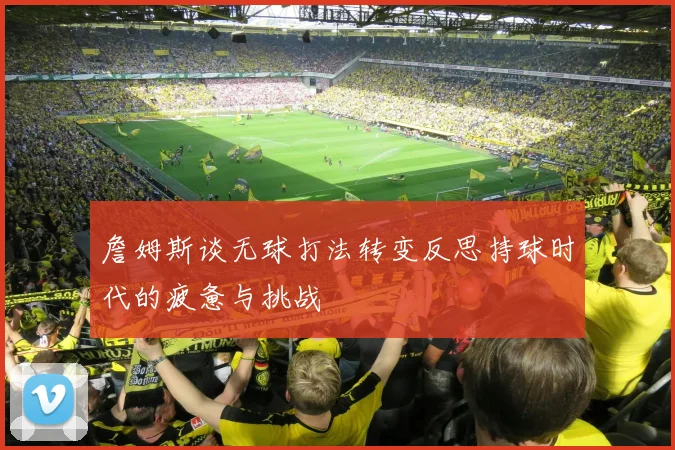 詹姆斯谈无球打法转变反思持球时代的疲惫与挑战