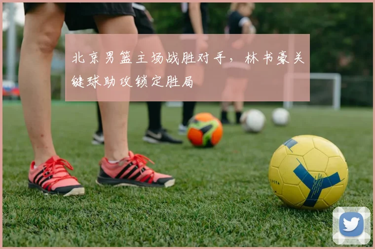 北京男篮主场战胜对手，林书豪关键球助攻锁定胜局