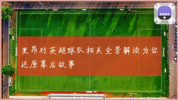 里昂对英超球队相关全景解读为你还原幕后故事
