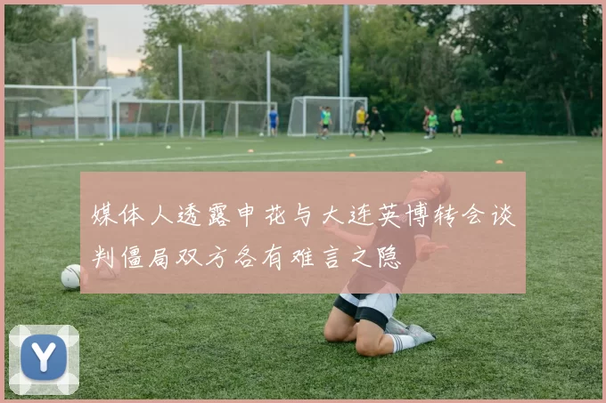 媒体人透露申花与大连英博转会谈判僵局双方各有难言之隐