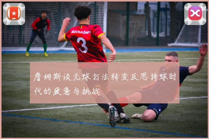詹姆斯谈无球打法转变反思持球时代的疲惫与挑战