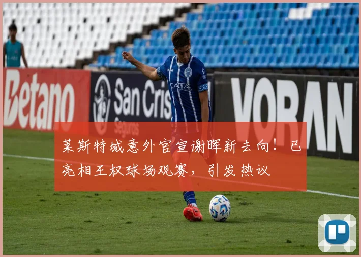莱斯特城意外官宣谢晖新去向!已亮相王权球场观赛,引发热议