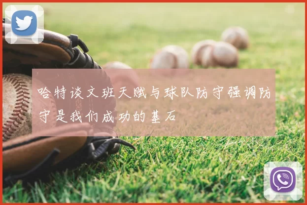哈特谈文班天赋与球队防守强调防守是我们成功的基石