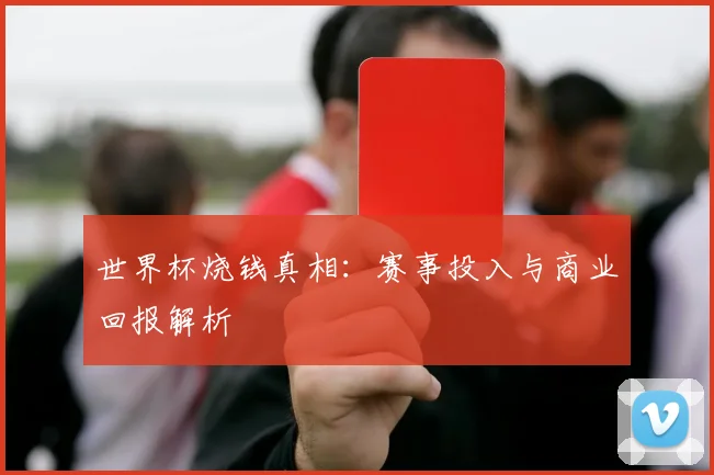 世界杯烧钱真相：赛事投入与商业回报解析